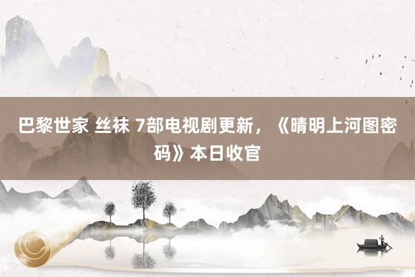 巴黎世家 丝袜 7部电视剧更新，《晴明上河图密码》本日收官