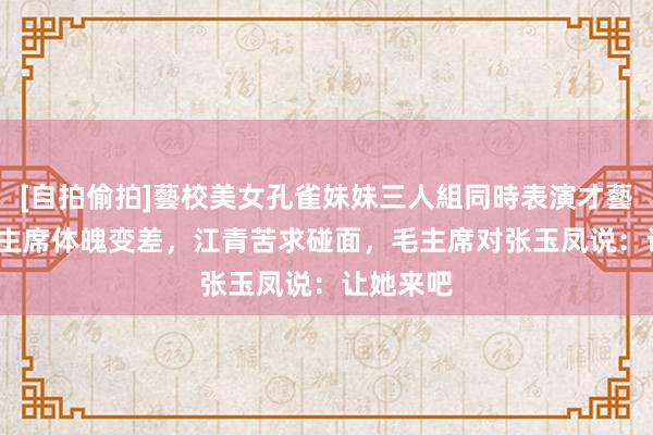 [自拍偷拍]藝校美女孔雀妹妹三人組同時表演才藝 73年毛主席体魄变差，江青苦求碰面，毛主席对张玉凤说：让她来吧