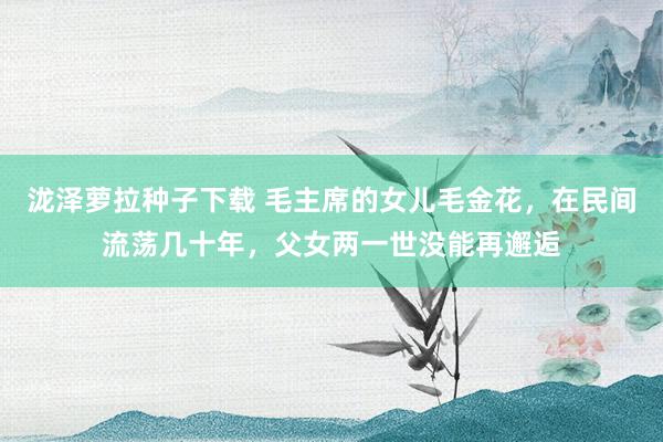 泷泽萝拉种子下载 毛主席的女儿毛金花，在民间流荡几十年，父女两一世没能再邂逅