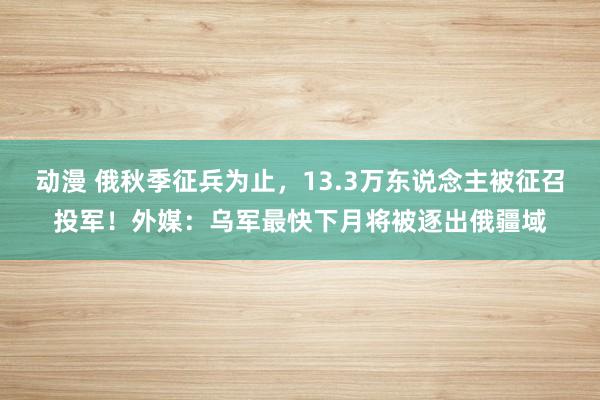 动漫 俄秋季征兵为止，13.3万东说念主被征召投军！外媒：乌军最快下月将被逐出俄疆域