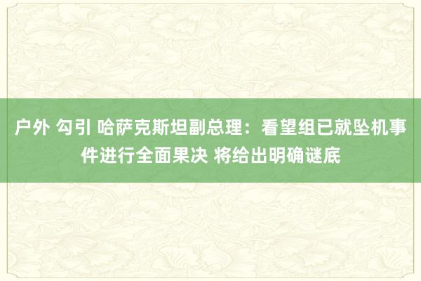 户外 勾引 哈萨克斯坦副总理：看望组已就坠机事件进行全面果决 将给出明确谜底