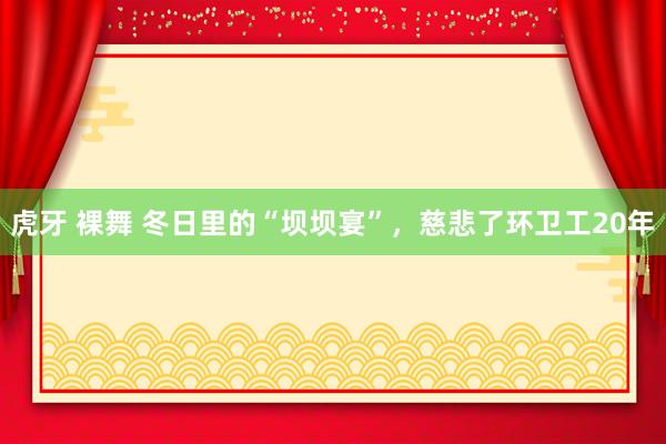 虎牙 裸舞 冬日里的“坝坝宴”，慈悲了环卫工20年