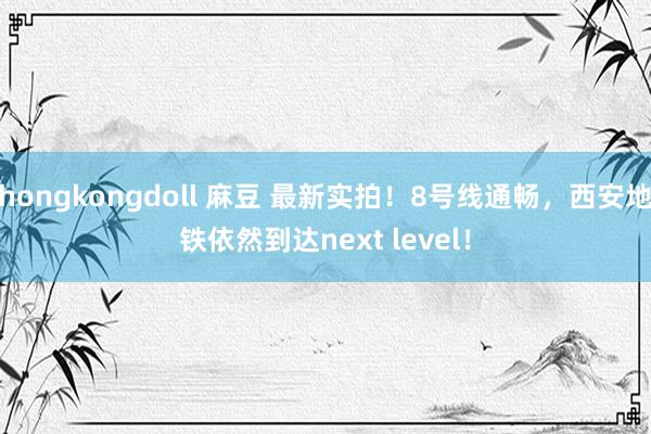 hongkongdoll 麻豆 最新实拍！8号线通畅，西安地铁依然到达next level！