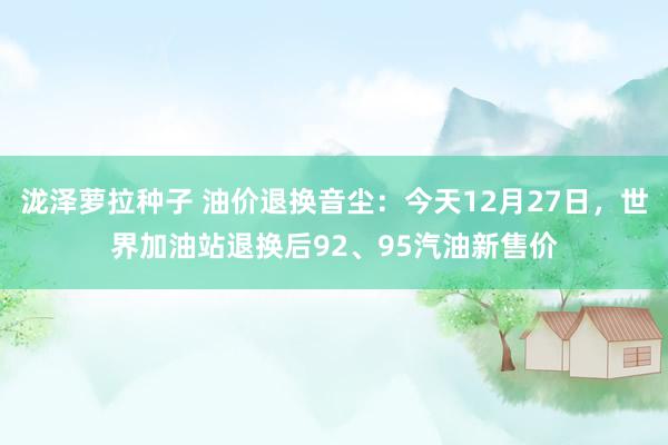 泷泽萝拉种子 油价退换音尘：今天12月27日，世界加油站退换后92、95汽油新售价