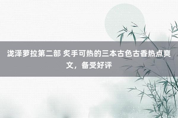 泷泽萝拉第二部 炙手可热的三本古色古香热点爽文，备受好评