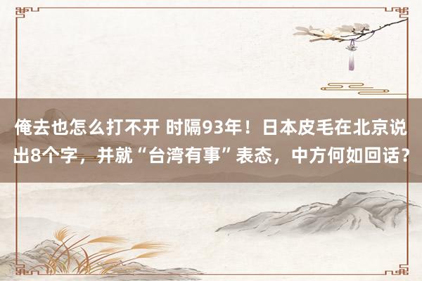 俺去也怎么打不开 时隔93年！日本皮毛在北京说出8个字，并就“台湾有事”表态，中方何如回话？