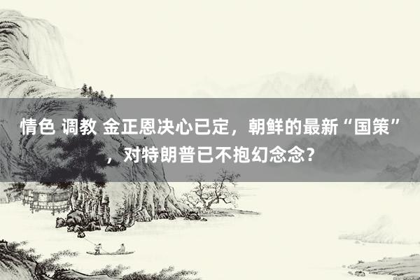 情色 调教 金正恩决心已定，朝鲜的最新“国策”，对特朗普已不抱幻念念？