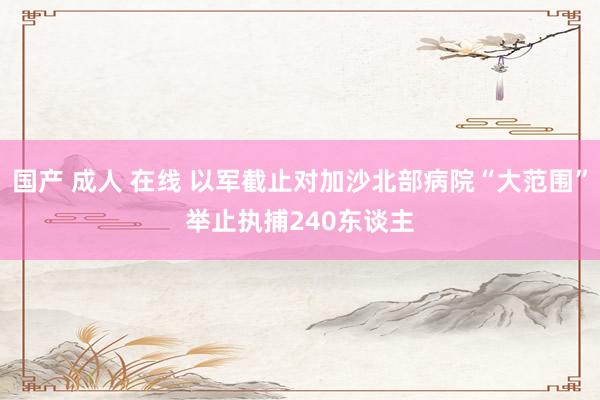 国产 成人 在线 以军截止对加沙北部病院“大范围”举止　执捕240东谈主