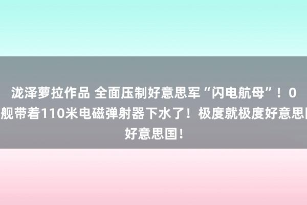 泷泽萝拉作品 全面压制好意思军“闪电航母”！076舰带着110米电磁弹射器下水了！极度就极度好意思国！