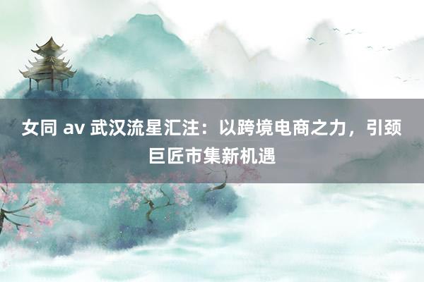 女同 av 武汉流星汇注：以跨境电商之力，引颈巨匠市集新机遇