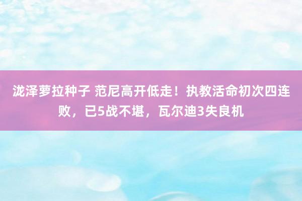 泷泽萝拉种子 范尼高开低走！执教活命初次四连败，已5战不堪，瓦尔迪3失良机