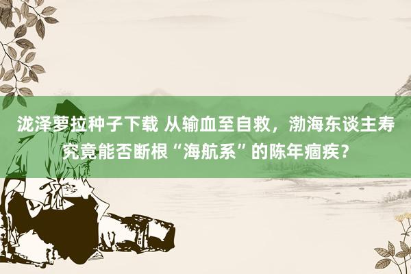 泷泽萝拉种子下载 从输血至自救，渤海东谈主寿究竟能否断根“海航系”的陈年痼疾？