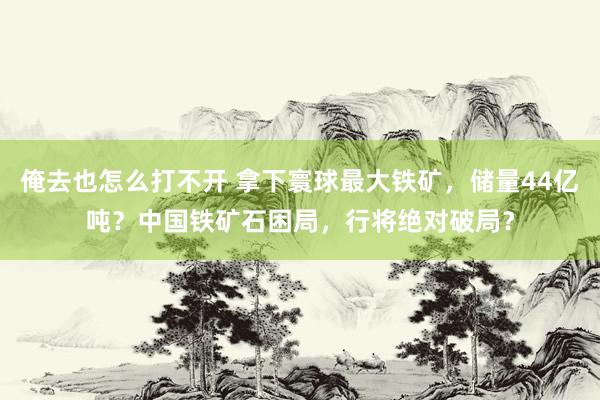 俺去也怎么打不开 拿下寰球最大铁矿，储量44亿吨？中国铁矿石困局，行将绝对破局？