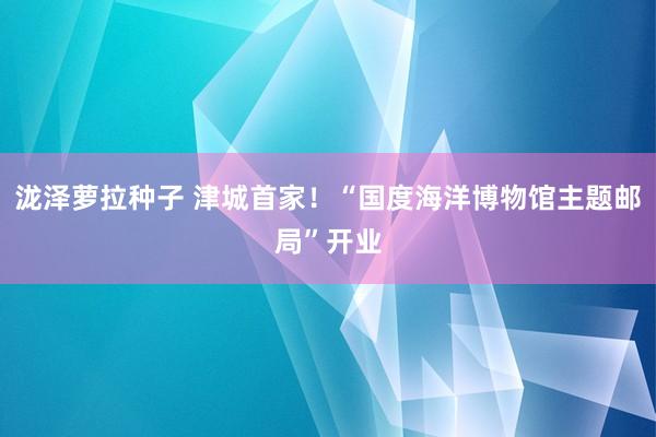 泷泽萝拉种子 津城首家！“国度海洋博物馆主题邮局”开业