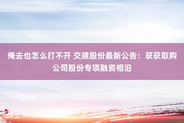 俺去也怎么打不开 交建股份最新公告：获获取购公司股份专项融资相沿