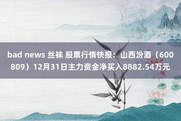 bad news 丝袜 股票行情快报：山西汾酒（600809）12月31日主力资金净买入8882.54万元