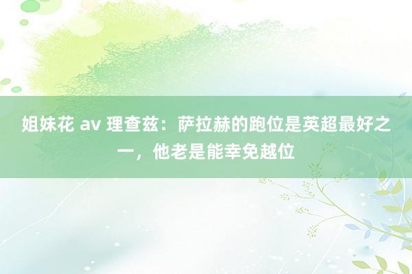 姐妹花 av 理查兹：萨拉赫的跑位是英超最好之一，他老是能幸免越位