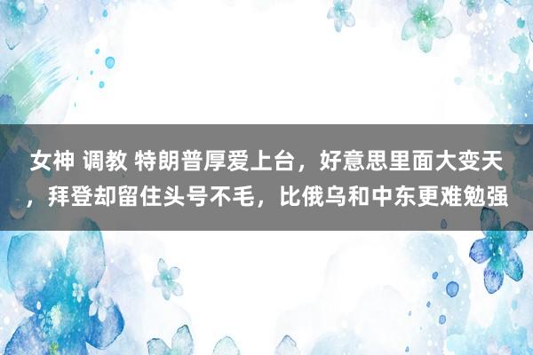 女神 调教 特朗普厚爱上台，好意思里面大变天，拜登却留住头号不毛，比俄乌和中东更难勉强