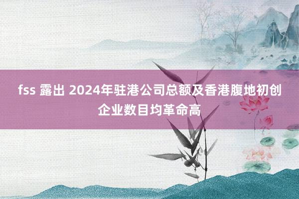 fss 露出 2024年驻港公司总额及香港腹地初创企业数目均革命高