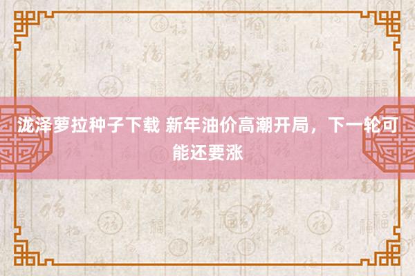 泷泽萝拉种子下载 新年油价高潮开局，下一轮可能还要涨