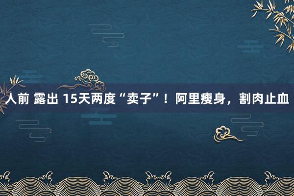 人前 露出 15天两度“卖子”！阿里瘦身，割肉止血