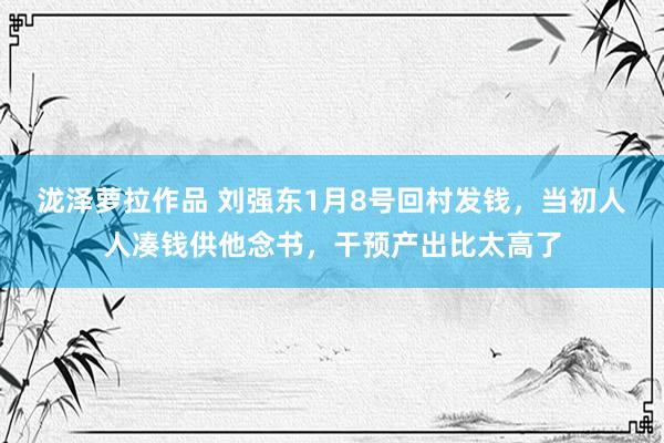 泷泽萝拉作品 刘强东1月8号回村发钱，当初人人凑钱供他念书，干预产出比太高了