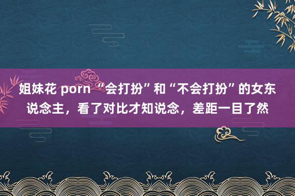 姐妹花 porn “会打扮”和“不会打扮”的女东说念主，看了对比才知说念，差距一目了然