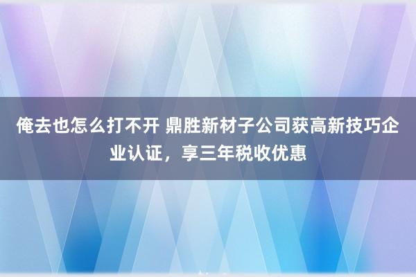 俺去也怎么打不开 鼎胜新材子公司获高新技巧企业认证，享三年税收优惠