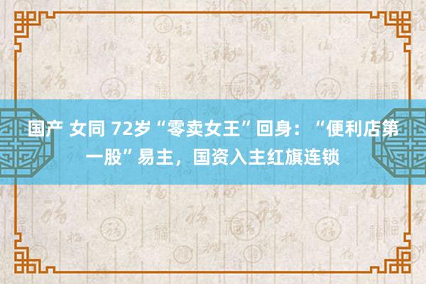 国产 女同 72岁“零卖女王”回身：“便利店第一股”易主，国资入主红旗连锁