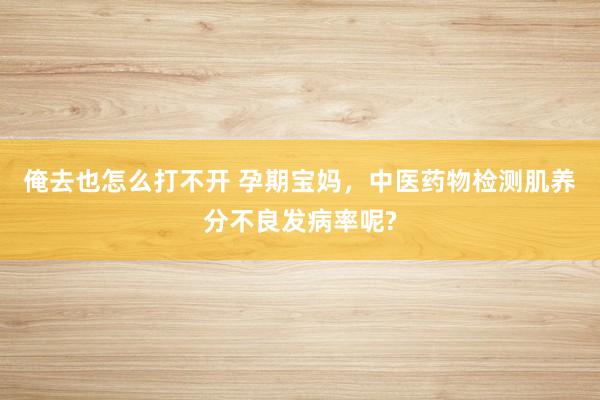 俺去也怎么打不开 孕期宝妈，中医药物检测肌养分不良发病率呢?