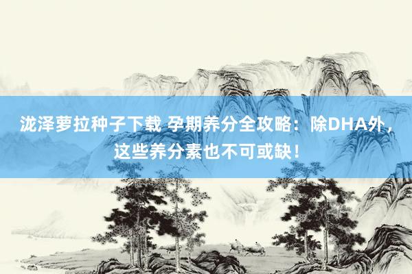 泷泽萝拉种子下载 孕期养分全攻略：除DHA外，这些养分素也不可或缺！