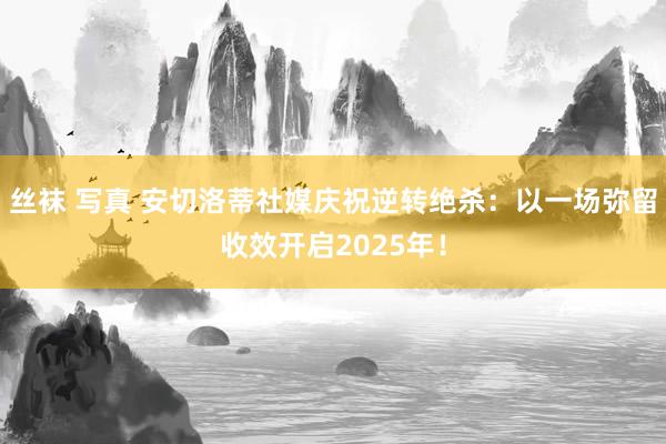 丝袜 写真 安切洛蒂社媒庆祝逆转绝杀：以一场弥留收效开启2025年！