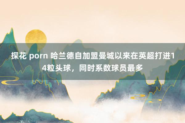 探花 porn 哈兰德自加盟曼城以来在英超打进14粒头球，同时系数球员最多