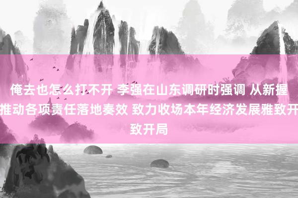 俺去也怎么打不开 李强在山东调研时强调 从新握紧推动各项责任落地奏效 致力收场本年经济发展雅致开局