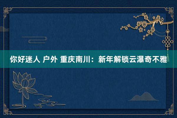 你好迷人 户外 重庆南川：新年解锁云瀑奇不雅