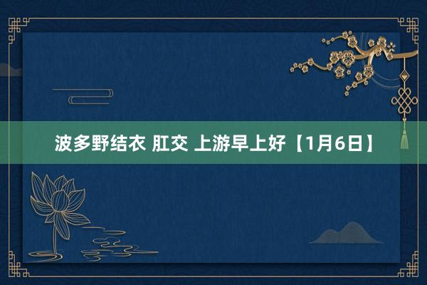 波多野结衣 肛交 上游早上好【1月6日】