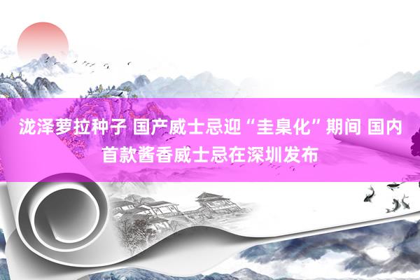 泷泽萝拉种子 国产威士忌迎“圭臬化”期间 国内首款酱香威士忌在深圳发布