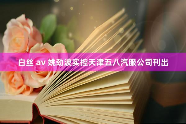 白丝 av 姚劲波实控天津五八汽服公司刊出