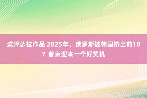 泷泽萝拉作品 2025年，俄罗斯被韩国挤出前10？普京迎来一个好契机