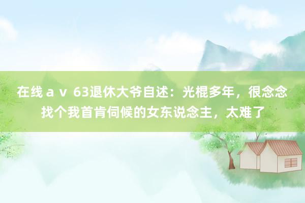 在线ａｖ 63退休大爷自述：光棍多年，很念念找个我首肯伺候的女东说念主，太难了