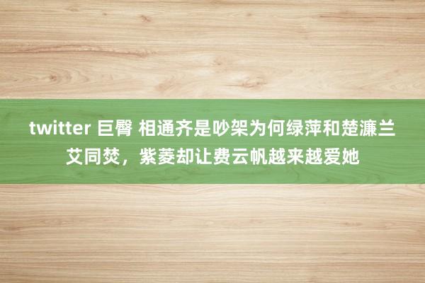 twitter 巨臀 相通齐是吵架为何绿萍和楚濂兰艾同焚，紫菱却让费云帆越来越爱她