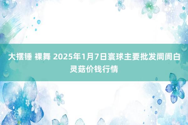 大摆锤 裸舞 2025年1月7日寰球主要批发阛阓白灵菇价钱行情