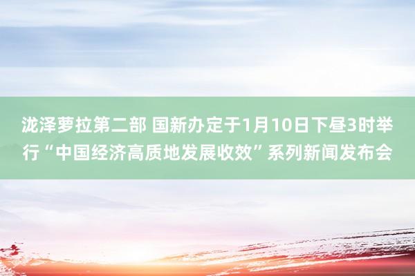 泷泽萝拉第二部 国新办定于1月10日下昼3时举行“中国经济高质地发展收效”系列新闻发布会