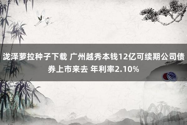 泷泽萝拉种子下载 广州越秀本钱12亿可续期公司债券上市来去 年利率2.10%