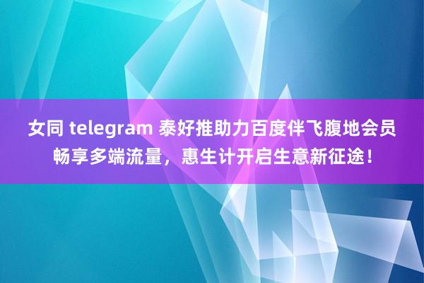 女同 telegram 泰好推助力百度伴飞腹地会员畅享多端流量，惠生计开启生意新征途！