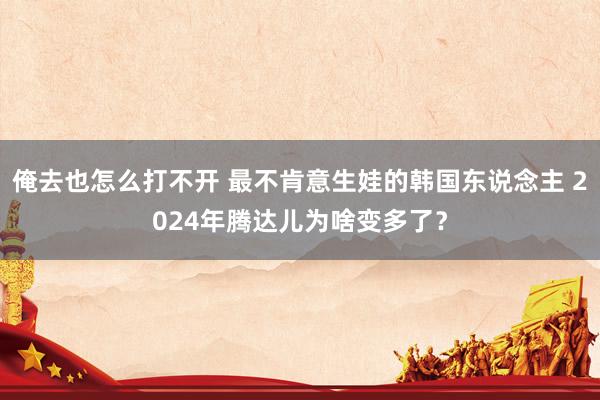 俺去也怎么打不开 最不肯意生娃的韩国东说念主 2024年腾达儿为啥变多了？