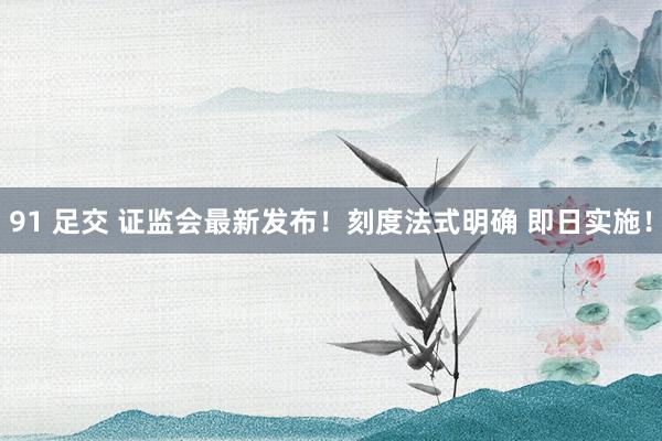 91 足交 证监会最新发布！刻度法式明确 即日实施！