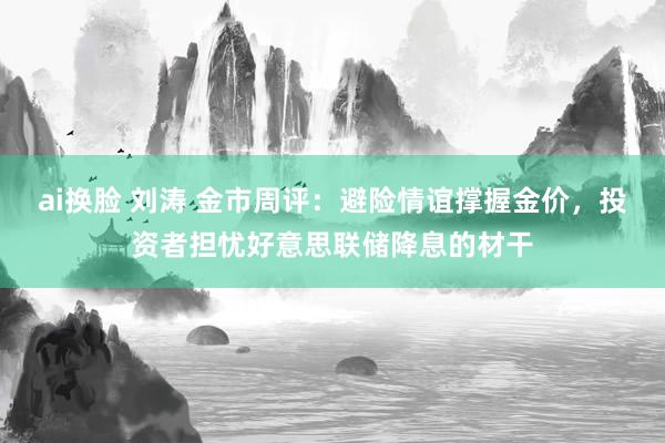 ai换脸 刘涛 金市周评：避险情谊撑握金价，投资者担忧好意思联储降息的材干