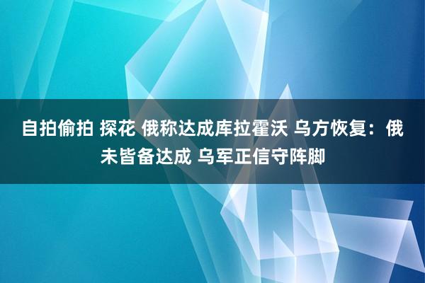 自拍偷拍 探花 俄称达成库拉霍沃 乌方恢复：俄未皆备达成 乌军正信守阵脚