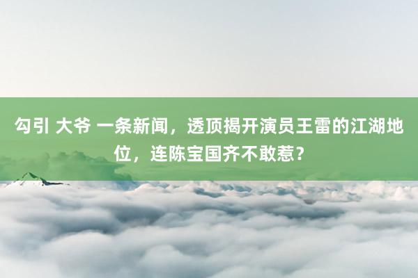 勾引 大爷 一条新闻，透顶揭开演员王雷的江湖地位，连陈宝国齐不敢惹？